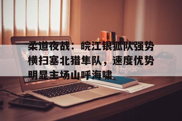 九游娱乐app-柔道夜战:皖江银狐队强势横扫塞北猎隼队,速度优势明显主场山呼海啸的简单介绍